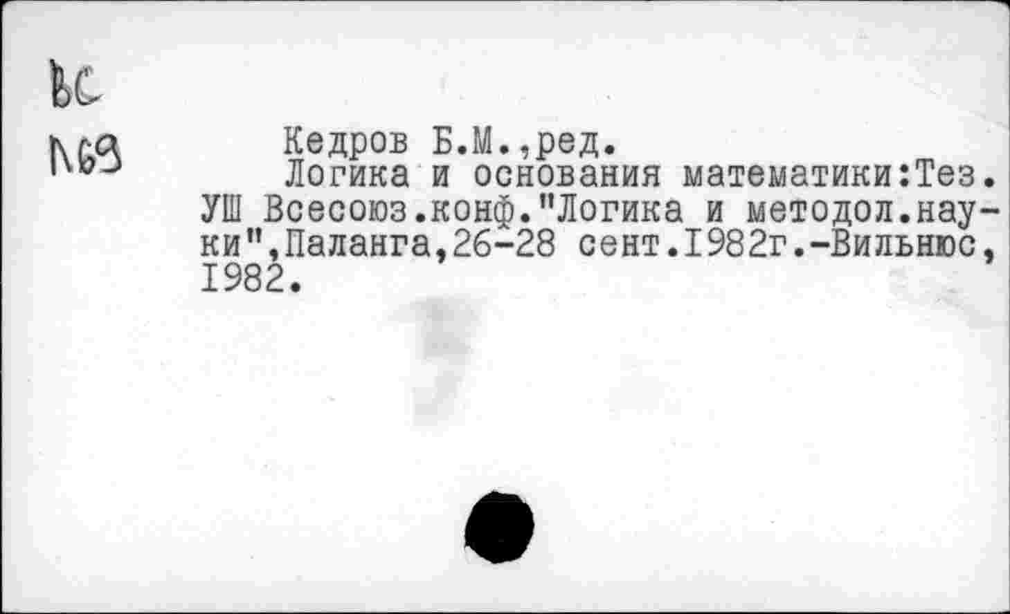 ﻿и |\63
Кедров Б.М.,ред.
Логика и основания математики:Тез.
УШ Всесоюз.конф."Логика и методол.науки", Паланга, 26-28 сент.1982г.-Вильнюс, 1982.